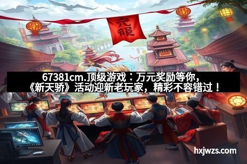 67381cm.顶级游戏：万元奖励等你，《新天骄》活动迎新老玩家，精彩不容错过！